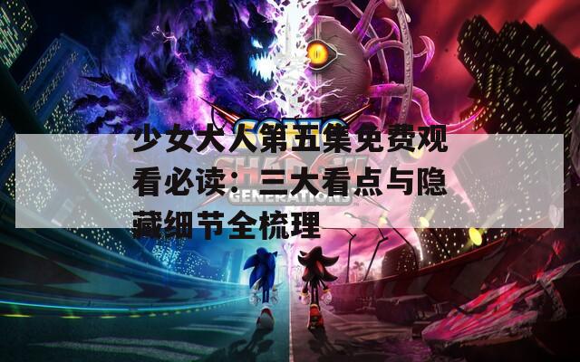 少女大人第五集免费观看必读：三大看点与隐藏细节全梳理