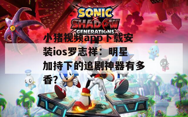 小猪视频app下载安装ios罗志祥：明星加持下的追剧神器有多香？