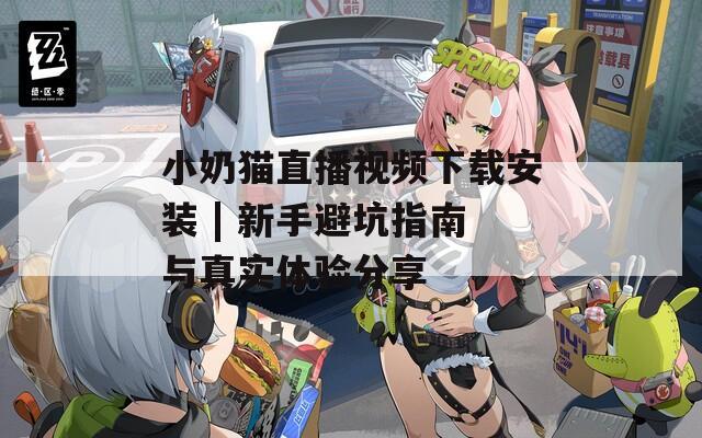 小奶猫直播视频下载安装 | 新手避坑指南与真实体验分享
