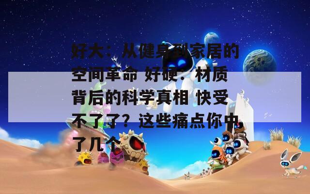 好大：从健身到家居的空间革命 好硬：材质背后的科学真相 快受不了了？这些痛点你中了几个