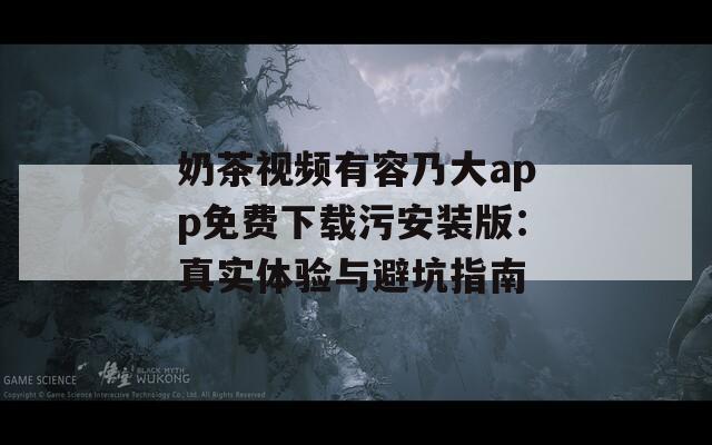 奶茶视频有容乃大app免费下载污安装版：真实体验与避坑指南