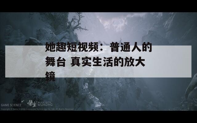 她趣短视频：普通人的舞台 真实生活的放大镜