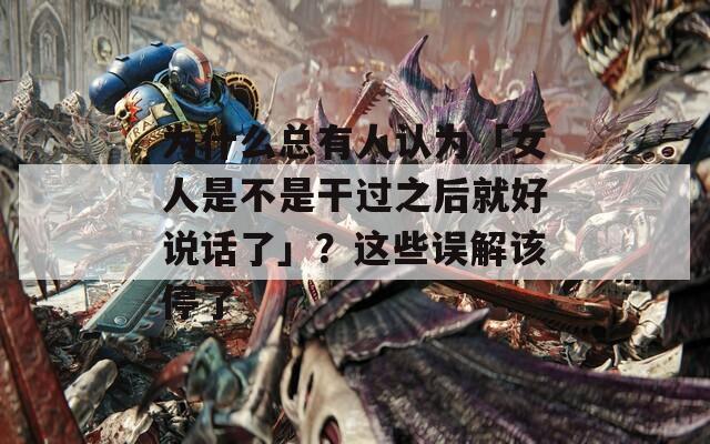 为什么总有人认为「女人是不是干过之后就好说话了」？这些误解该停了