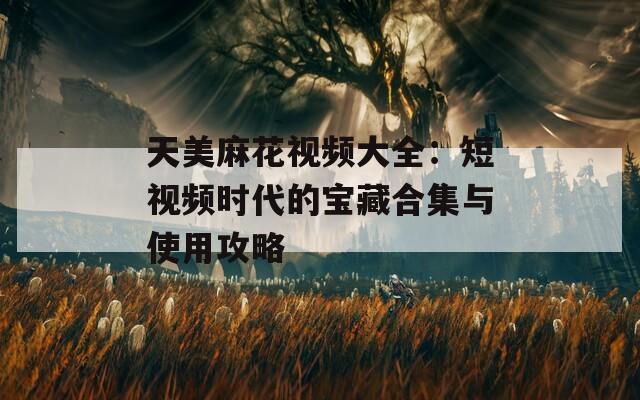 天美麻花视频大全：短视频时代的宝藏合集与使用攻略