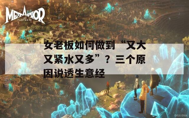 女老板如何做到“又大又紧水又多”？三个原因说透生意经