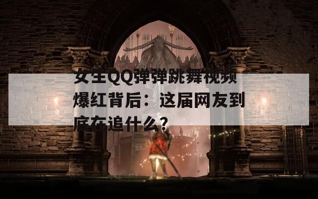 女生QQ弹弹跳舞视频爆红背后：这届网友到底在追什么？