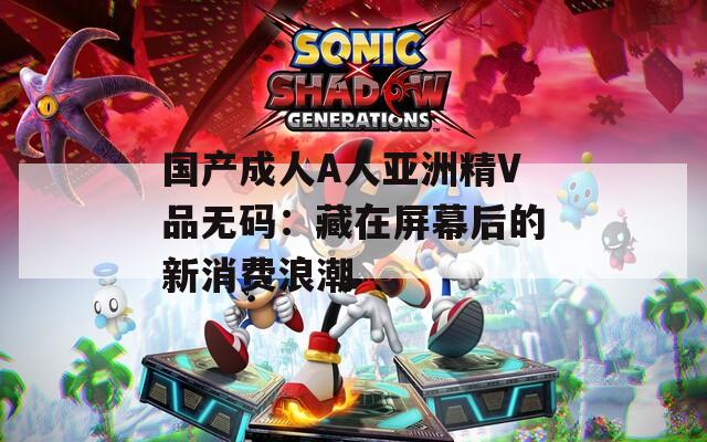 国产成人A人亚洲精V品无码：藏在屏幕后的新消费浪潮