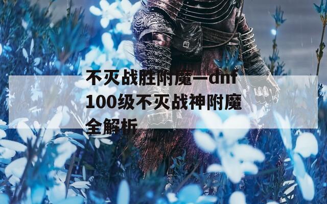不灭战胜附魔—dnf100级不灭战神附魔全解析