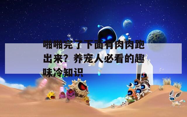 啪啪完了下面有肉肉跑出来？养宠人必看的趣味冷知识