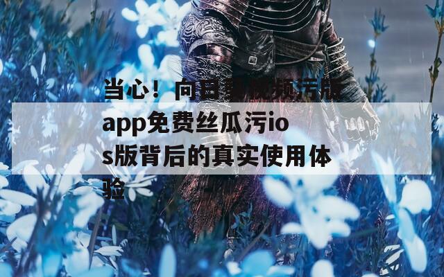 当心！向日葵视频污版app免费丝瓜污ios版背后的真实使用体验