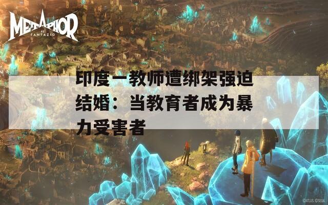 印度一教师遭绑架强迫结婚：当教育者成为暴力受害者