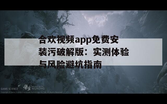 合欢视频app免费安装污破解版：实测体验与风险避坑指南