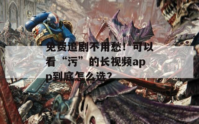 免费追剧不用愁！可以看“污”的长视频app到底怎么选？