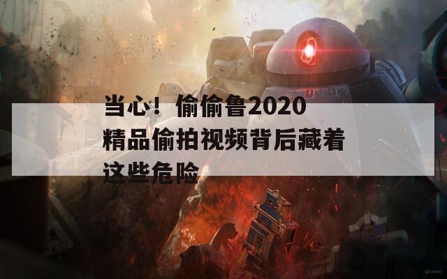 当心！偷偷鲁2020精品偷拍视频背后藏着这些危险