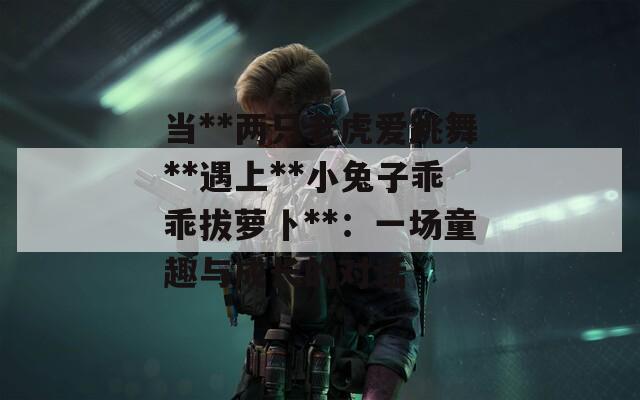 当**两只老虎爱跳舞**遇上**小兔子乖乖拔萝卜**：一场童趣与成长的对话