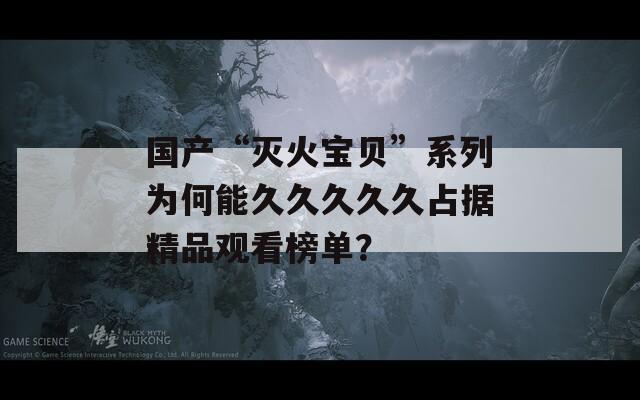 国产“灭火宝贝”系列为何能久久久久久占据精品观看榜单？