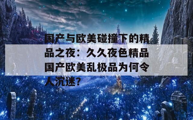 国产与欧美碰撞下的精品之夜：久久夜色精品国产欧美乱极品为何令人沉迷？