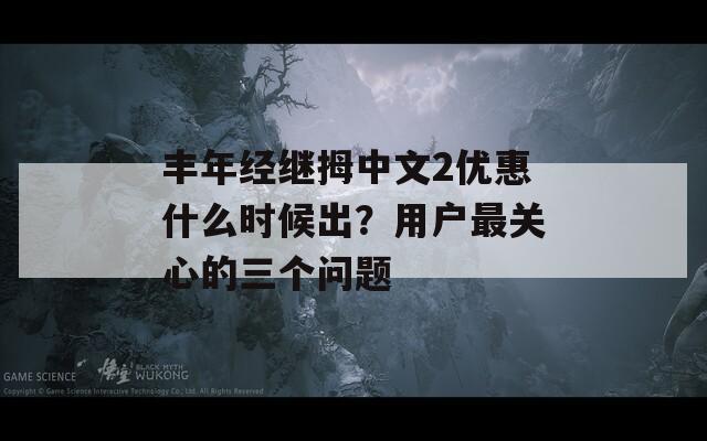 丰年经继拇中文2优惠什么时候出？用户最关心的三个问题