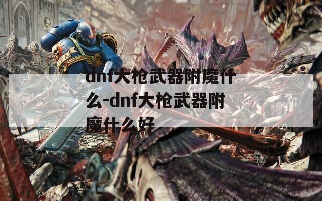 dnf大枪武器附魔什么-dnf大枪武器附魔什么好