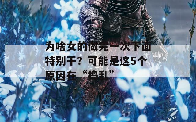 为啥女的做完一次下面特别干？可能是这5个原因在“捣乱”