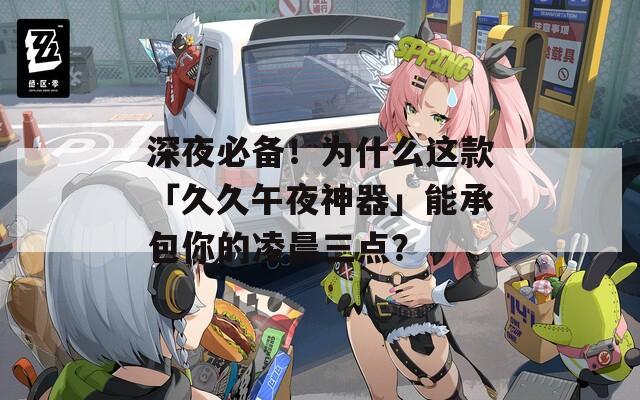 深夜必备！为什么这款「久久午夜神器」能承包你的凌晨三点？