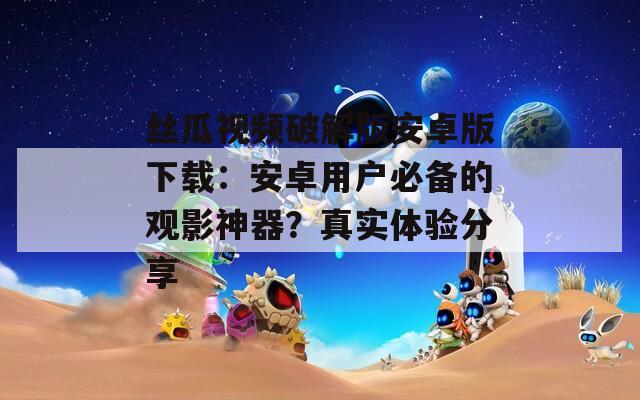 丝瓜视频破解版安卓版下载：安卓用户必备的观影神器？真实体验分享