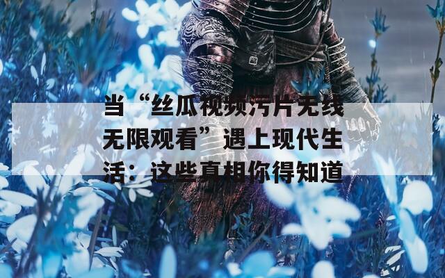 当“丝瓜视频污片无线无限观看”遇上现代生活：这些真相你得知道