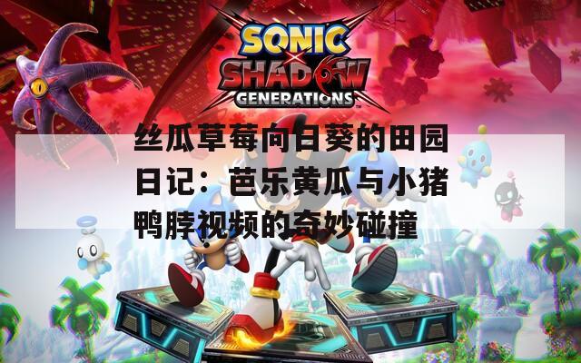丝瓜草莓向日葵的田园日记：芭乐黄瓜与小猪鸭脖视频的奇妙碰撞