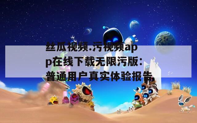 丝瓜视频.污视频app在线下载无限污版：普通用户真实体验报告