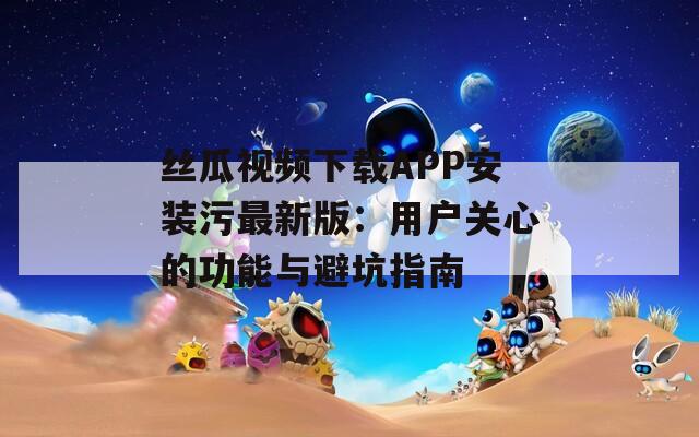 丝瓜视频下载APP安装污最新版：用户关心的功能与避坑指南