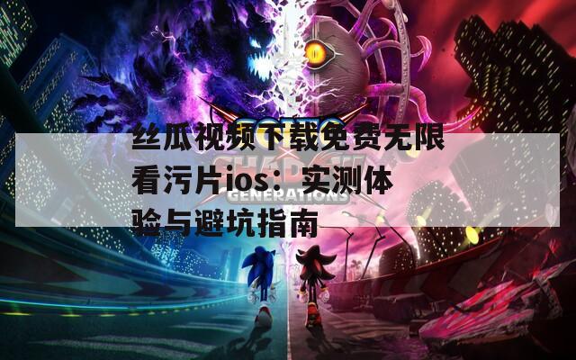 丝瓜视频下载免费无限看污片ios：实测体验与避坑指南