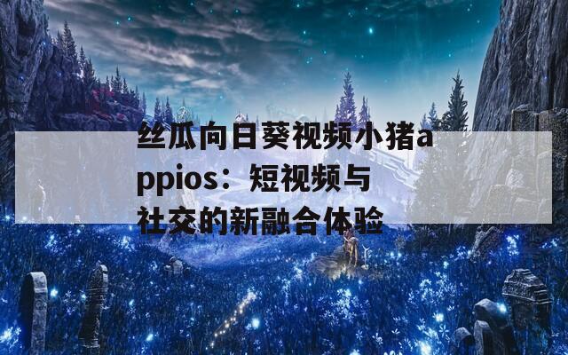 丝瓜向日葵视频小猪appios：短视频与社交的新融合体验