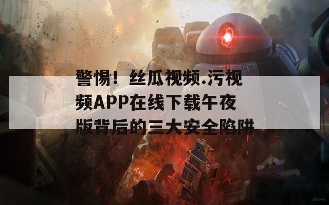 警惕！丝瓜视频.污视频APP在线下载午夜版背后的三大安全陷阱