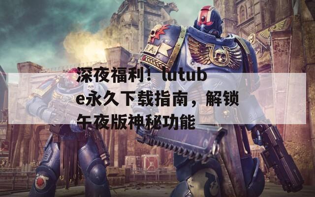 深夜福利！lutube永久下载指南，解锁午夜版神秘功能