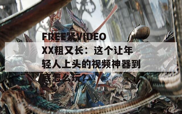 FREE紧VIDEOXX粗又长：这个让年轻人上头的视频神器到底怎么玩？