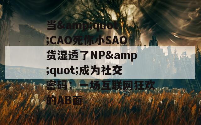 当&quot;CAO死你小SAO货湿透了NP&quot;成为社交密码：一场互联网狂欢的AB面