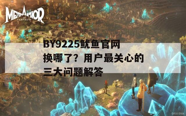 BY9225鱿鱼官网换哪了？用户最关心的三大问题解答