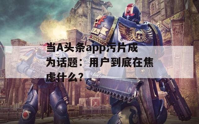 当A头条app污片成为话题：用户到底在焦虑什么？