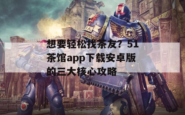 想要轻松找茶友？51茶馆app下载安卓版的三大核心攻略