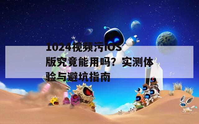 1024视频污iOS版究竟能用吗？实测体验与避坑指南