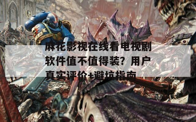 麻花影视在线看电视剧软件值不值得装？用户真实评价+避坑指南