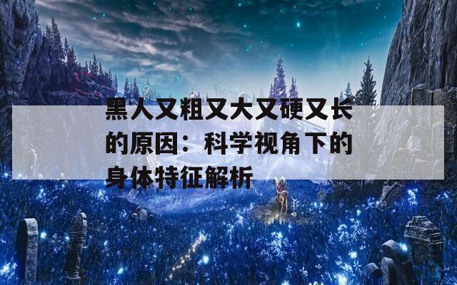 黑人又粗又大又硬又长的原因：科学视角下的身体特征解析