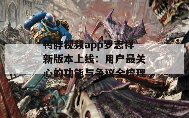 鸭脖视频app罗志祥新版本上线：用户最关心的功能与争议全梳理