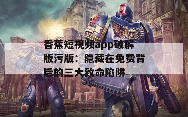 香蕉短视频app破解版污版：隐藏在免费背后的三大致命陷阱