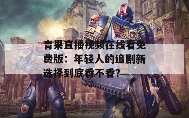青果直播视频在线看免费版：年轻人的追剧新选择到底香不香？