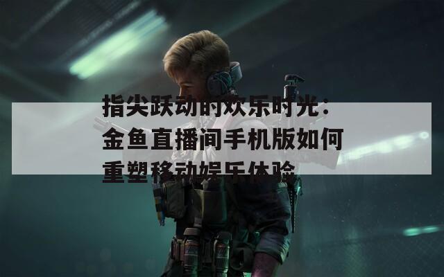 指尖跃动的欢乐时光：金鱼直播间手机版如何重塑移动娱乐体验