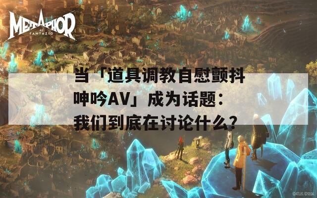 当「道具调教自慰颤抖呻吟AV」成为话题：我们到底在讨论什么？