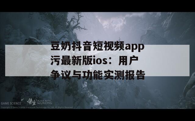豆奶抖音短视频app污最新版ios：用户争议与功能实测报告