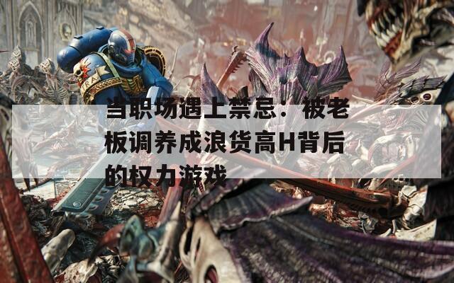 当职场遇上禁忌：被老板调养成浪货高H背后的权力游戏