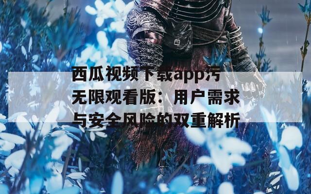 西瓜视频下载app污无限观看版：用户需求与安全风险的双重解析